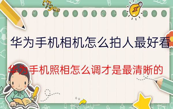 华为手机相机怎么拍人最好看 华为手机照相怎么调才是最清晰的？